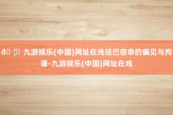 🦄九游娱乐(中国)网址在线结巴宿命的偏见与拘谨-九游娱乐(中国)网址在线