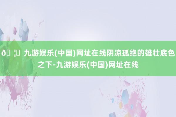 🦄九游娱乐(中国)网址在线阴凉孤绝的雄壮底色之下-九游娱乐(中国)网址在线