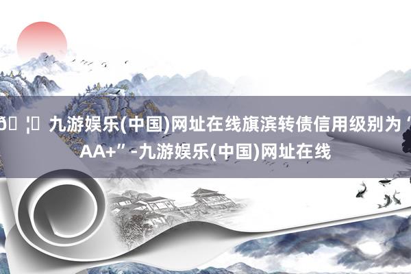 🦄九游娱乐(中国)网址在线旗滨转债信用级别为“AA+”-九游娱乐(中国)网址在线