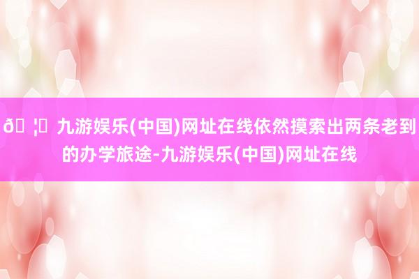 🦄九游娱乐(中国)网址在线依然摸索出两条老到的办学旅途-九游娱乐(中国)网址在线