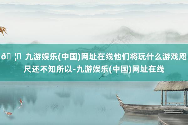 🦄九游娱乐(中国)网址在线他们将玩什么游戏咫尺还不知所以-九游娱乐(中国)网址在线