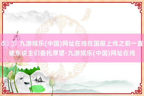 🦄九游娱乐(中国)网址在线在国服上线之前一直被东谈主们委托厚望-九游娱乐(中国)网址在线