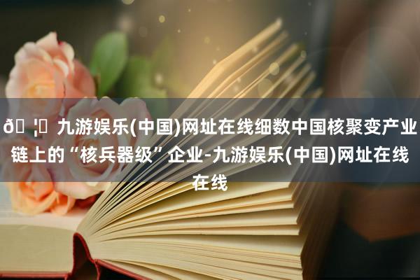 🦄九游娱乐(中国)网址在线细数中国核聚变产业链上的“核兵器级”企业-九游娱乐(中国)网址在线