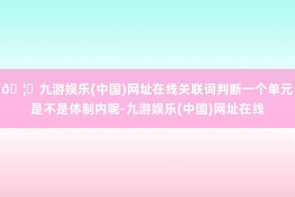 🦄九游娱乐(中国)网址在线关联词判断一个单元是不是体制内呢-九游娱乐(中国)网址在线