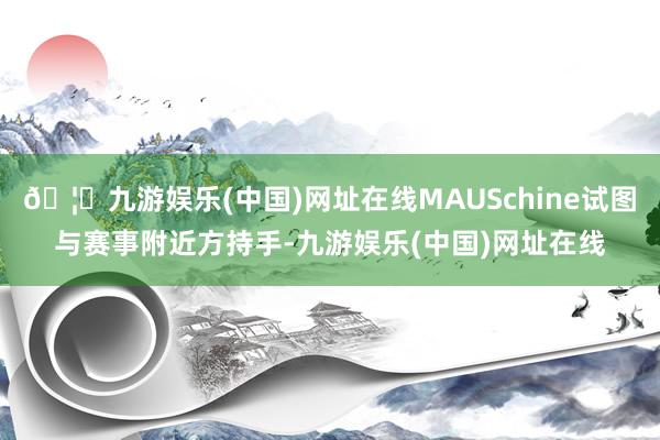 🦄九游娱乐(中国)网址在线MAUSchine试图与赛事附近方持手-九游娱乐(中国)网址在线