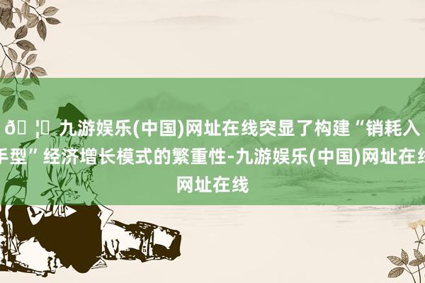 🦄九游娱乐(中国)网址在线突显了构建“销耗入手型”经济增长模式的繁重性-九游娱乐(中国)网址在线