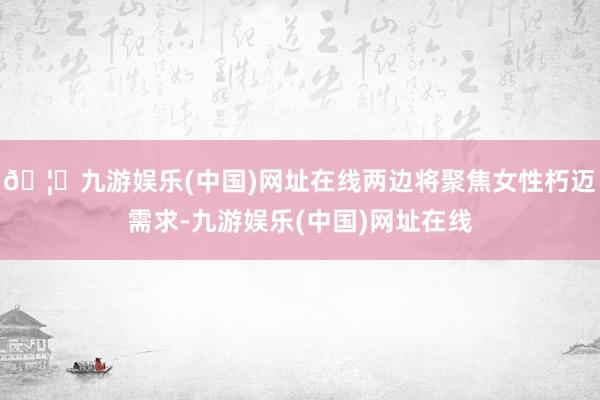 🦄九游娱乐(中国)网址在线两边将聚焦女性朽迈需求-九游娱乐(中国)网址在线