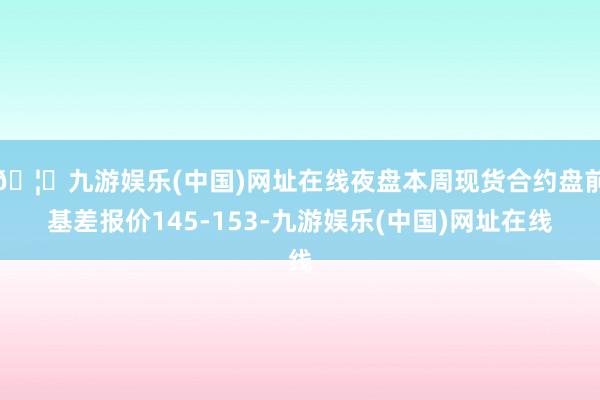 🦄九游娱乐(中国)网址在线夜盘本周现货合约盘前基差报价145-153-九游娱乐(中国)网址在线