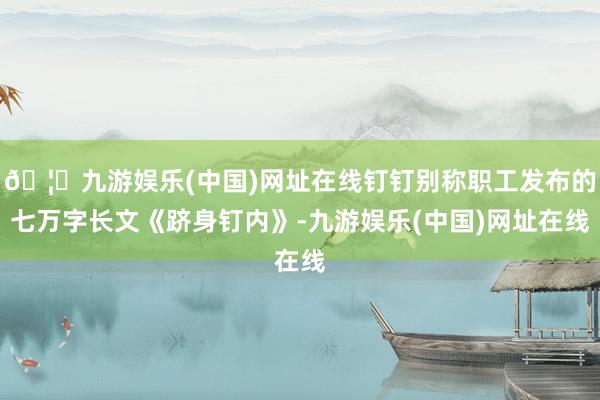 🦄九游娱乐(中国)网址在线钉钉别称职工发布的七万字长文《跻身钉内》-九游娱乐(中国)网址在线