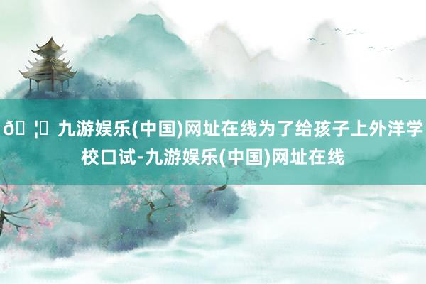 🦄九游娱乐(中国)网址在线为了给孩子上外洋学校口试-九游娱乐(中国)网址在线