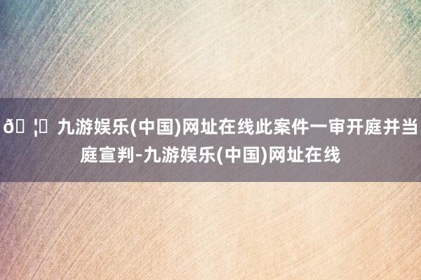 🦄九游娱乐(中国)网址在线此案件一审开庭并当庭宣判-九游娱乐(中国)网址在线
