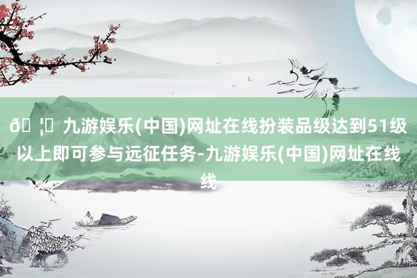 🦄九游娱乐(中国)网址在线扮装品级达到51级以上即可参与远征任务-九游娱乐(中国)网址在线