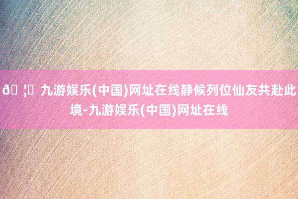 🦄九游娱乐(中国)网址在线静候列位仙友共赴此境-九游娱乐(中国)网址在线