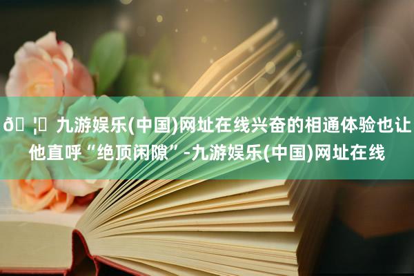 🦄九游娱乐(中国)网址在线兴奋的相通体验也让他直呼“绝顶闲隙”-九游娱乐(中国)网址在线