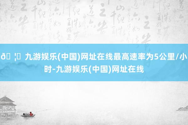 🦄九游娱乐(中国)网址在线最高速率为5公里/小时-九游娱乐(中国)网址在线