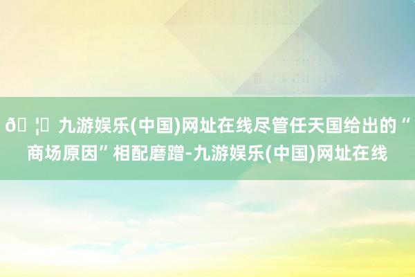 🦄九游娱乐(中国)网址在线尽管任天国给出的“商场原因”相配磨蹭-九游娱乐(中国)网址在线
