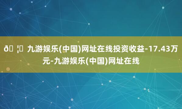 🦄九游娱乐(中国)网址在线投资收益-17.43万元-九游娱乐(中国)网址在线