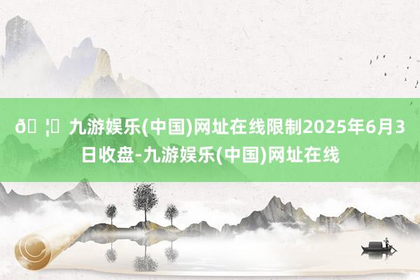 🦄九游娱乐(中国)网址在线限制2025年6月3日收盘-九游娱乐(中国)网址在线