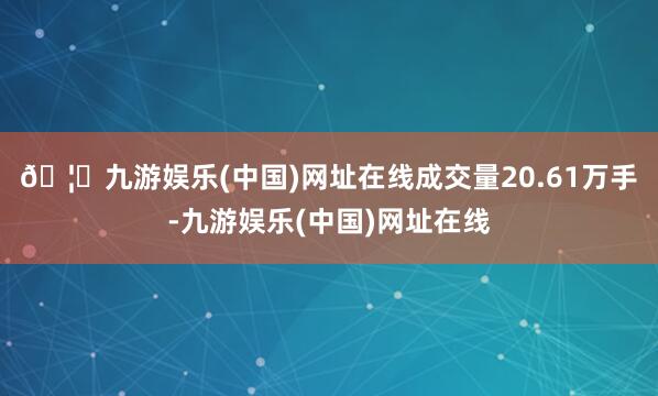 🦄九游娱乐(中国)网址在线成交量20.61万手-九游娱乐(中国)网址在线