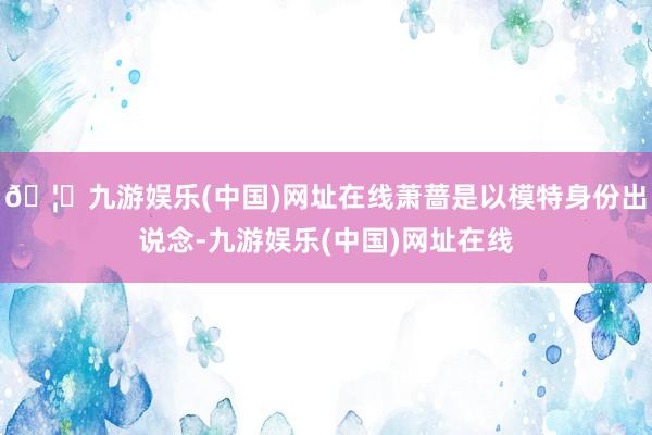 🦄九游娱乐(中国)网址在线萧蔷是以模特身份出说念-九游娱乐(中国)网址在线