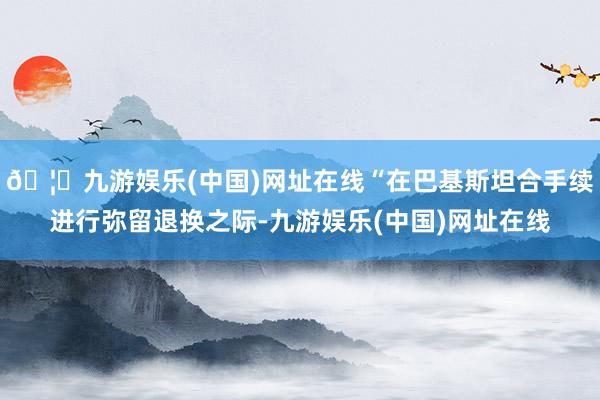🦄九游娱乐(中国)网址在线“在巴基斯坦合手续进行弥留退换之际-九游娱乐(中国)网址在线