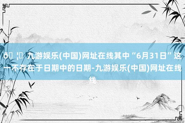 🦄九游娱乐(中国)网址在线其中“6月31日”这一不存在于日期中的日期-九游娱乐(中国)网址在线