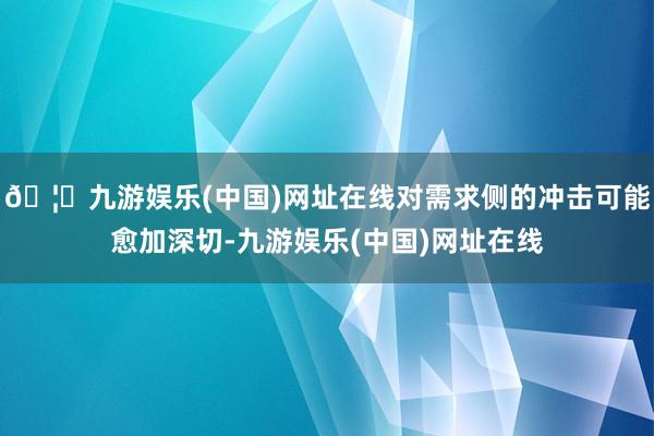 🦄九游娱乐(中国)网址在线对需求侧的冲击可能愈加深切-九游娱乐(中国)网址在线