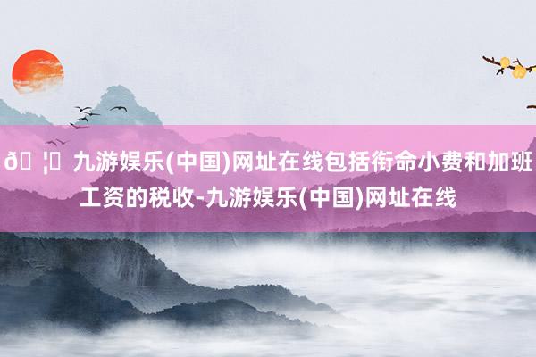 🦄九游娱乐(中国)网址在线包括衔命小费和加班工资的税收-九游娱乐(中国)网址在线