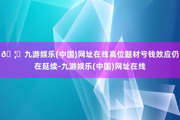 🦄九游娱乐(中国)网址在线高位题材亏钱效应仍在延续-九游娱乐(中国)网址在线