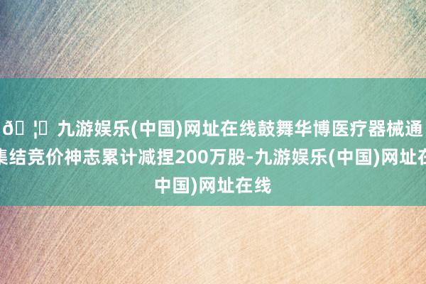 🦄九游娱乐(中国)网址在线鼓舞华博医疗器械通过集结竞价神志累计减捏200万股-九游娱乐(中国)网址在线
