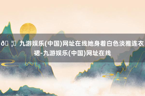 🦄九游娱乐(中国)网址在线她身着白色淡雅连衣裙-九游娱乐(中国)网址在线