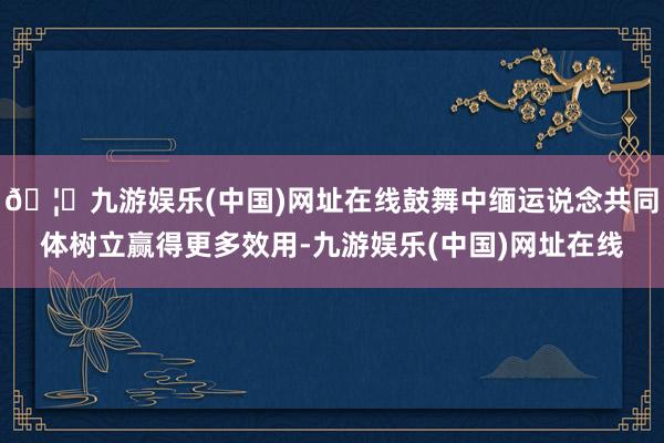 🦄九游娱乐(中国)网址在线鼓舞中缅运说念共同体树立赢得更多效用-九游娱乐(中国)网址在线