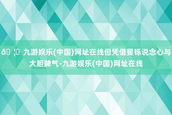 🦄九游娱乐(中国)网址在线但凭借矍铄说念心与大胆脾气-九游娱乐(中国)网址在线