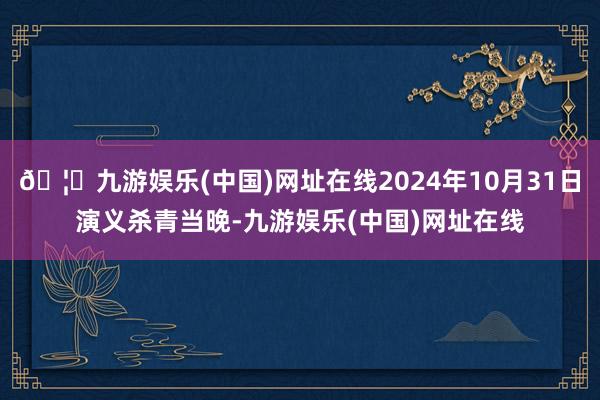 🦄九游娱乐(中国)网址在线2024年10月31日演义杀青当晚-九游娱乐(中国)网址在线