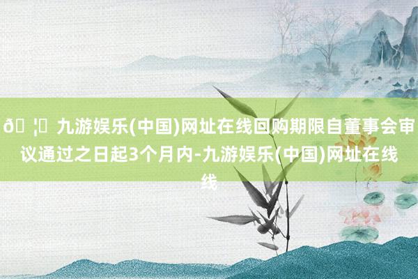 🦄九游娱乐(中国)网址在线回购期限自董事会审议通过之日起3个月内-九游娱乐(中国)网址在线