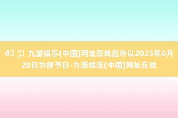 🦄九游娱乐(中国)网址在线应许以2025年6月20日为授予日-九游娱乐(中国)网址在线