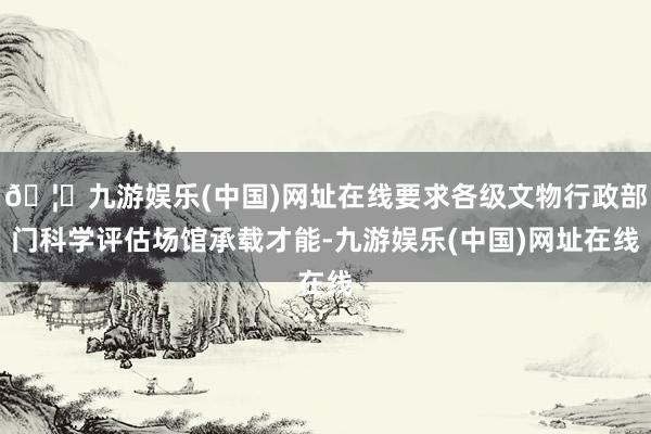 🦄九游娱乐(中国)网址在线要求各级文物行政部门科学评估场馆承载才能-九游娱乐(中国)网址在线