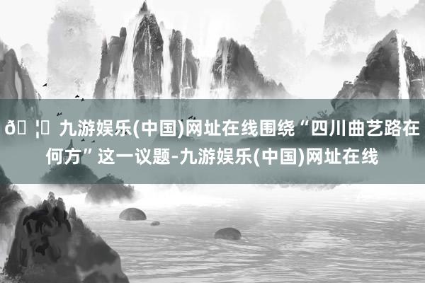 🦄九游娱乐(中国)网址在线围绕“四川曲艺路在何方”这一议题-九游娱乐(中国)网址在线