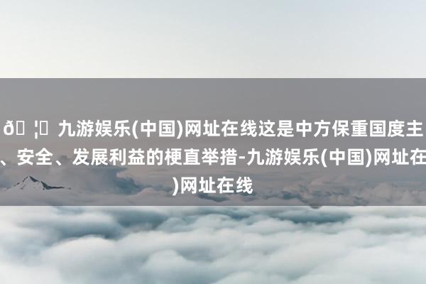 🦄九游娱乐(中国)网址在线这是中方保重国度主权、安全、发展利益的梗直举措-九游娱乐(中国)网址在线