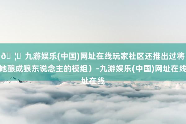 🦄九游娱乐(中国)网址在线玩家社区还推出过将她酿成狼东说念主的模组）-九游娱乐(中国)网址在线