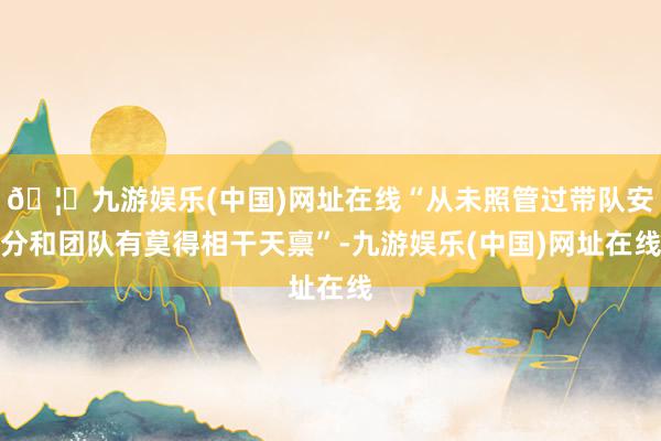🦄九游娱乐(中国)网址在线“从未照管过带队安分和团队有莫得相干天禀”-九游娱乐(中国)网址在线