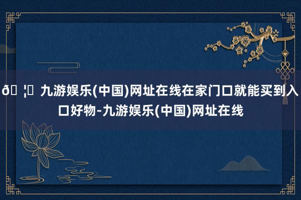 🦄九游娱乐(中国)网址在线在家门口就能买到入口好物-九游娱乐(中国)网址在线