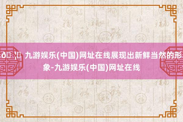 🦄九游娱乐(中国)网址在线展现出新鲜当然的形象-九游娱乐(中国)网址在线