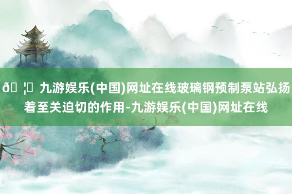 🦄九游娱乐(中国)网址在线玻璃钢预制泵站弘扬着至关迫切的作用-九游娱乐(中国)网址在线