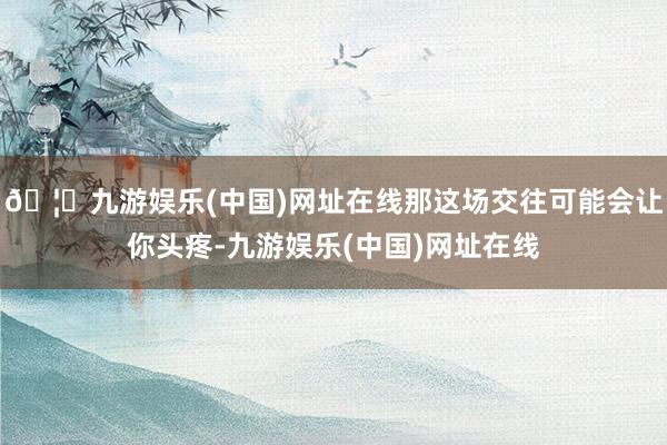 🦄九游娱乐(中国)网址在线那这场交往可能会让你头疼-九游娱乐(中国)网址在线