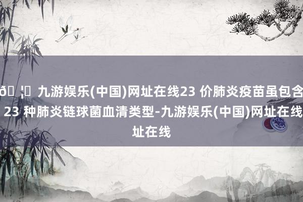 🦄九游娱乐(中国)网址在线23 价肺炎疫苗虽包含 23 种肺炎链球菌血清类型-九游娱乐(中国)网址在线
