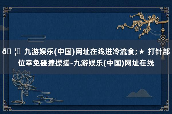 🦄九游娱乐(中国)网址在线进冷流食;★ 打针部位幸免碰撞揉搓-九游娱乐(中国)网址在线