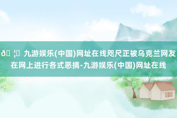 🦄九游娱乐(中国)网址在线咫尺正被乌克兰网友在网上进行各式恶搞-九游娱乐(中国)网址在线