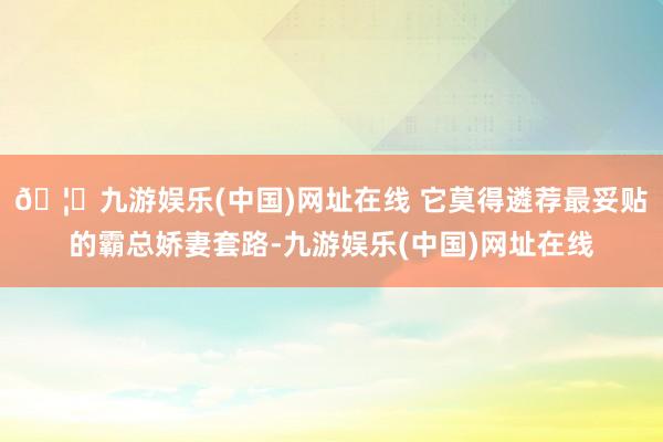 🦄九游娱乐(中国)网址在线 它莫得遴荐最妥贴的霸总娇妻套路-九游娱乐(中国)网址在线