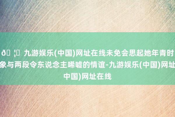 🦄九游娱乐(中国)网址在线未免会思起她年青时的表象与两段令东说念主唏嘘的情谊-九游娱乐(中国)网址在线